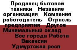 Продавец бытовой техники › Название организации ­ Компания-работодатель › Отрасль предприятия ­ Другое › Минимальный оклад ­ 25 000 - Все города Работа » Вакансии   . Удмуртская респ.,Сарапул г.